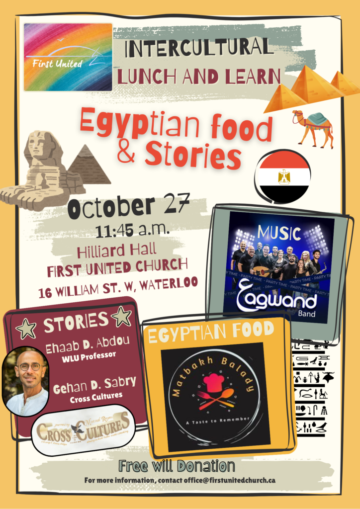 Intercultural Lunch and Learn Egyptian food & stories October 27 (2024) 11:45am Hilliard Hall First United Church 16 William St. W, Waterloo Stories Ehaab D. Abdou WLU Professor Gehan D. Sabry Cross Cultures Music Eagwand Band Egyptian Food Matbakh Balady A Taste to Remember Freewill Donation For more information, contact office@firstunitedchurch.ca