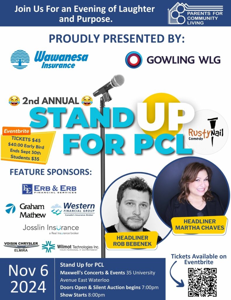 Join Us For an Evening of Laughter and Purpose
Parents for Community Living
Proudly presented by:
Wawanesa Insurance
Gowling WLG
2nd Annual Stand Up For PCL
Rusty Nail Comedy
Eventbrite Tickets $45
$40.00 Early Bird
Ends Sept 30th
Students $35
Feature Sponsors:
Erb & Erb Financial Services
Graham Mathew
Western Financial Group Canada's Insurance Broker
Josslin Insurance a Real Insurance Broker
Voisin Chrysler Elmira
Wilmot Technologies Your Personal IT Department
Headliner Rob Bebenek
Headliner Matha Chaves
Nov 6 2024
Stand Up for PCL
Maxwell's Concerts & Events 35 University Avenue East Waterloo
Doors Open & Silent Auction begins 7:00pm
Show Starts 8:00pm
Tickets available on Eventbrite
(various sponsor logos, and photos of the headliners)