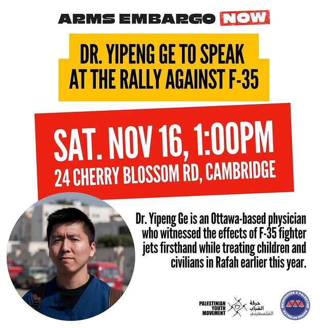 Arms Embargo Now
Dr. Yipeng Ge to speak a the Rally Against F-35
Sat. Nov 16 1:00pm
24 Cherry Blossom Rd, Cambridge
Dr. Yipeng Ge is an Ottawa-based physician who witnessed the effects of F-35 fighter jets firsthand while treating children and civilians in Rafah earlier this year.
(logos for Palestinian Youth Movement, 