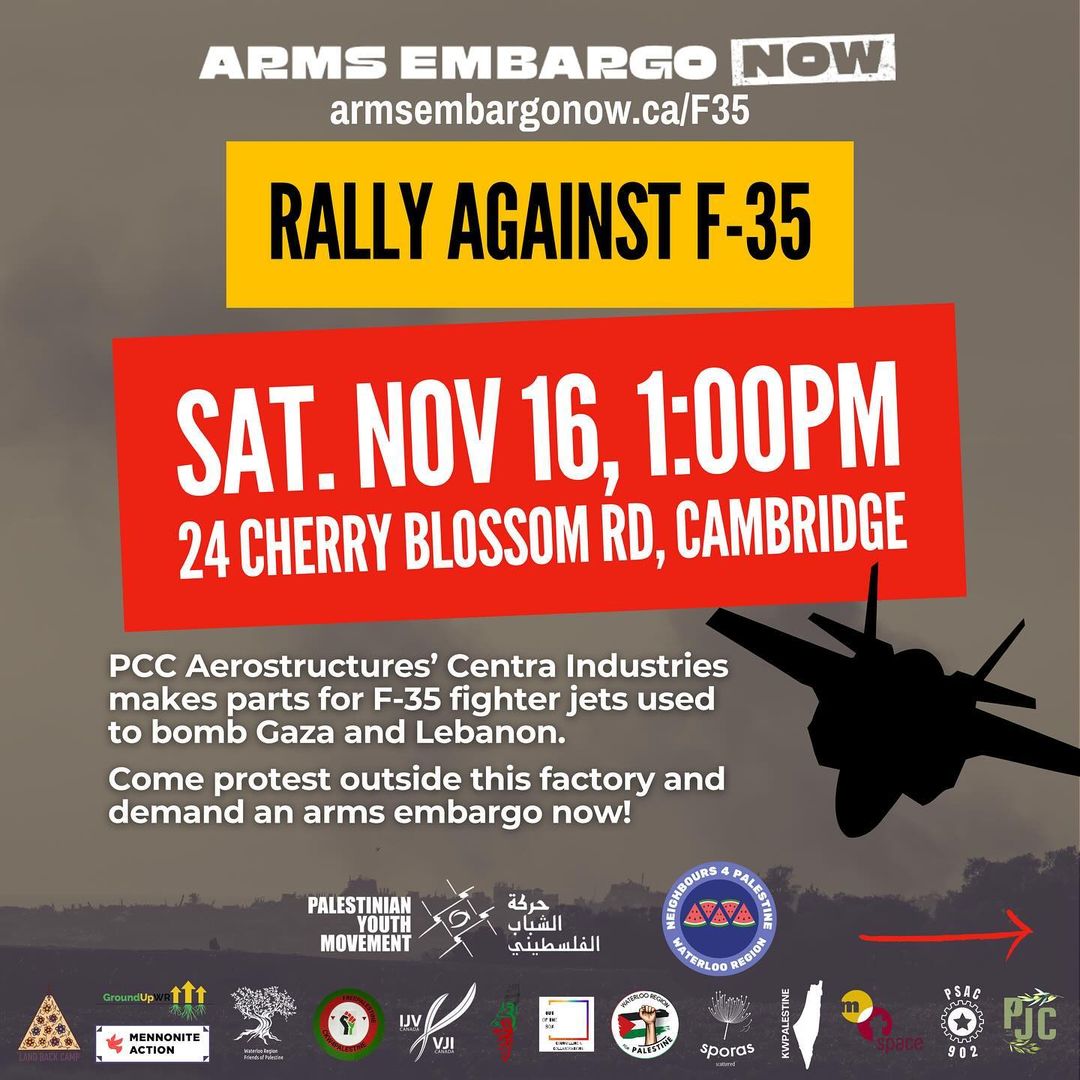 Arms Embargo Now
armsembargonow.ca/F35
Rally Against F-35
Sat. Nov 16, 1:00pm
24 Cherry Blossom Rd, Cambridge
PCC Aerostructures' Centra Industries makes parts for F-35 fighter jets used to bomb Gaza and Lebanon.
Come protest outside this factory and demand an arms embargo now!
(many logos of sponsors and affiliated organizations)