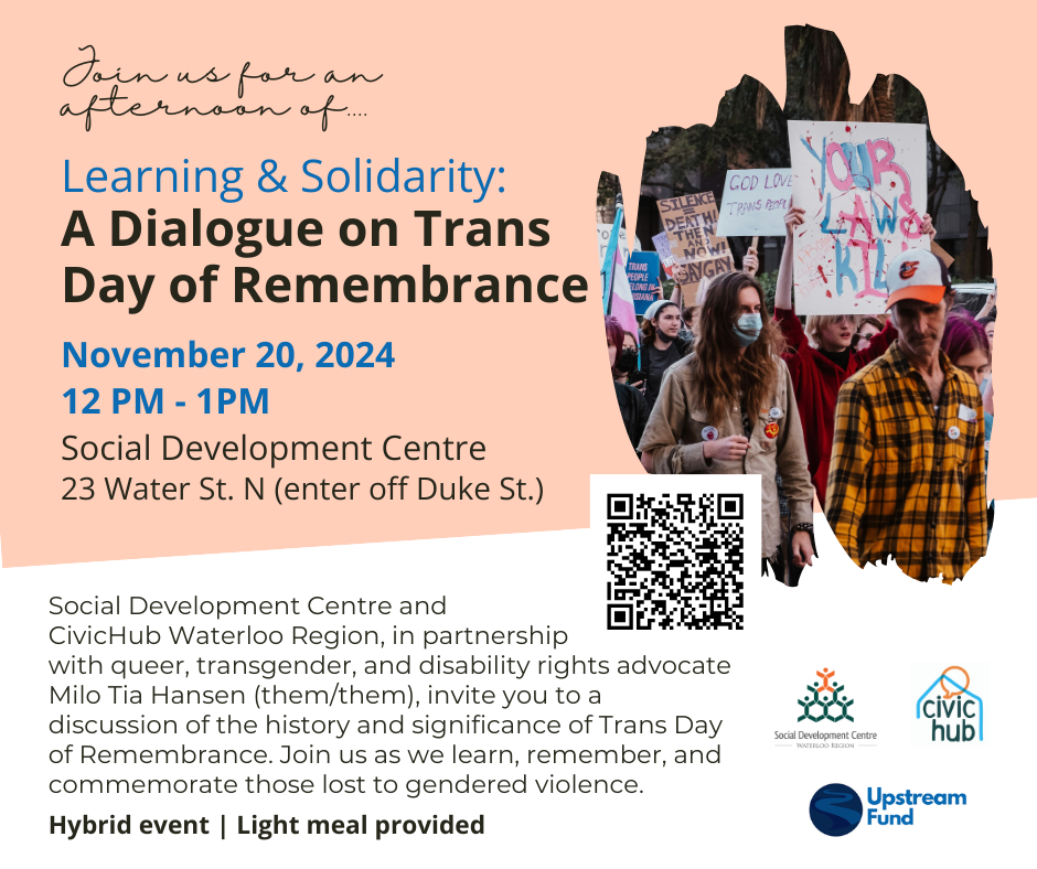 Join us for an afternoon of...
Learning & Solidarity
A Dialogue on Trans Day of Remembrance
November 20, 2024
12pm - 1pm
Social Development Centre
23 Water St. N (enter off Duke St.)
Social Development Centre and CivicHub Waterloo Region, in partnership with queer, transgender, and disability rights advocate Milo Tia Hansen (them/them), invite you to a discussion of the history an significance of Trans day of Remembrance. Join us as we learn, remember, and commemorate those lost to gendered violence.
Hybrid event | Light meal provided.