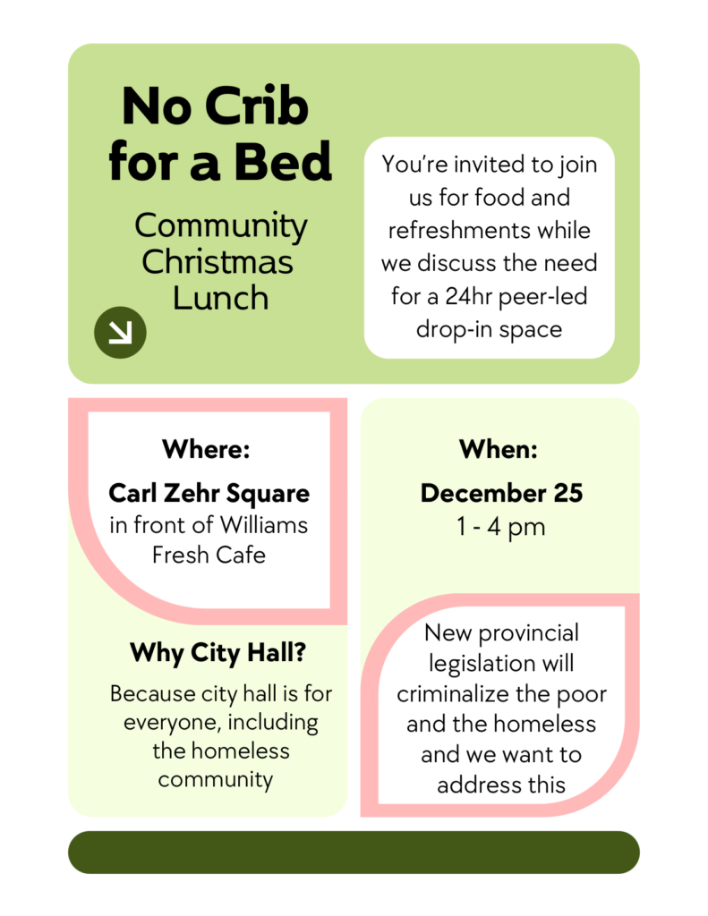 No Crib for a Bed

Community Christmas Lunch

You're invited to join us for food and refreshments while we discuss the need for a 24hr peer-led drop-in space.

Why City Hall?

Because city hall is for everyone, including the homeless community.

New provincial legislation will criminalize the poor and the homeless and we want to address this.
