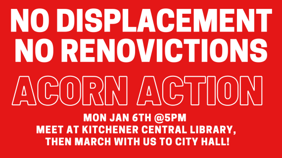 NO DISPLACEMENT
NO RENOVICTIONS
ACORN ACTION
Mon Jan 6th @5pm
Meet at Kitchener Central Library
Then march with us to City Hall