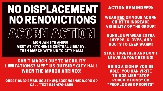 NO DISPLACEMENT
NO RENOVICTIONS
ACORN ACTION
Mon Jan 6th @5pm
Meet at Kitchener Central Library, then march with us to City Hall!
Can't march due to mobility limitations? Meet us outside City Hall when the march arrives!
Questions? Email us at kw@acorncanada.org or call/text 519-670-1859
Action Reminders:
Wear red or your ACORN shirt to increase visibility of the group!
Bundle up! Wear extra layers, gloves, and boots to keep warm!
Stick together and don't leave anyone behind!
Bring a sign if you're able! You can write things like "Stop Renovictions" or "People Over Profits"