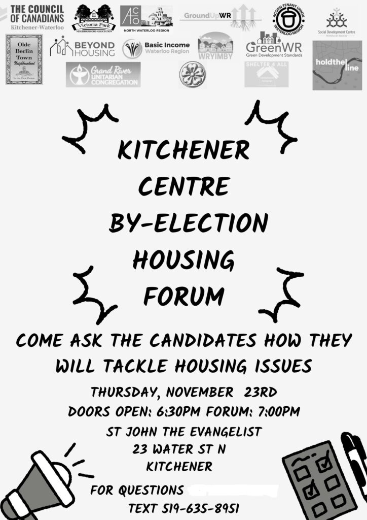 KItchener Centre By-Election Housing Forum | Come ask the candidates how they will tackle housing issues | Thursday, November 23rd (2023) | Doors open: 6:30pm Forum 7:00pm | St John The Evangelist | 23 Water St N Kitchener | For questions text 519-635-8951 (Black letters on white, clip art of bullhorn and ballot wiht pen, B&W logos of supporting organizations at the top, including The Council of Canadians Kitchener-Waterloo, Victoria Park Neighbourhood Association, GroundUpWR, ACORN Tenant Union Waterloo Region, Social Development Centre Waterloo Region, Olde Berlin Town Neighbourhood, Beyond Housing, Basic Income Waterloo Region, WRYIMBY, GreenWR, Grand River Unitarian Church, Unsheltered Campaign, Hold The Line WR)