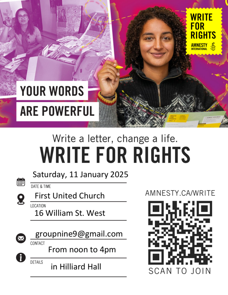 Your words are powerful
Write a letter, change a life.
WRITE FOR RIGHTS
Date & Time: Saturday, 11 January 2025
Location: First United Church
16 William St. West
Contact: groupnine9@gmail.com
From noon to 4pm
Details: in Hilliard Hall

(photo of a woman with curly hair smiling at the camera and holding a yellow pen and papers, the background is a photo of a woman surrounded by boxes of letters. There is a QR code at the bottom surrounded by  text: amnesty.ca/write scan to join)