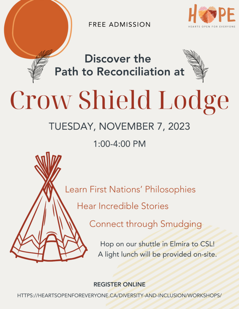 Free Admission | Discover the Path to Reconciliation at | Crow Shield Lodge | Tuesday November 7, 2023 1:00-4:00pm | Learn First Nations' Philosophies | Hear Incredible Stories | Connect through Smudging | Hop on our shuttle in Elmira to CSL! A light lunch will be provided on-site. | Register online | https://heartsopenforeveryone.ca/diversity-and-inclusion/workshops/