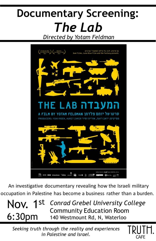 Documentary Screening: The Lab directed by Yotam Feldman | An investigative documentary revealing how the Israeli military occupation in Palestine has become a business rather than a burden. Nov 1st 6:30pm Conrad Grebel University College Community Education Room 140 Westmount Road North, Waterloo | Seeking truth through the reality and experiences in Palestine and Israel. Truth Cafe.