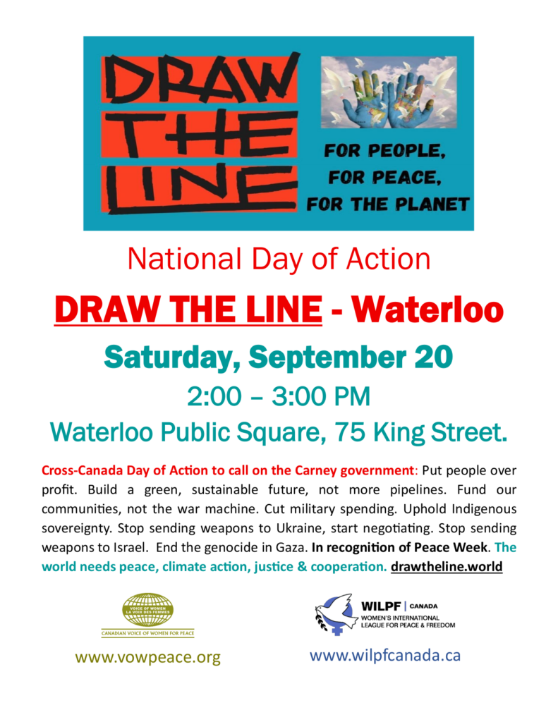 National Day of Action DRAW THE LINE - Waterloo Saturday, September 20 2:00 – 3:00 PM Waterloo Public Square, 75 King Street. Cross-Canada Day of Action to call on the Carney government: Put people over profit. Build a green, sustainable future, not more pipelines. Fund our communities, not the war machine. Cut military spending. Uphold Indigenous sovereignty. Stop sending weapons to Ukraine, start negotiating. Stop sending weapons to Israel. End the genocide in Gaza. In recognition of Peace Week. The world needs peace, climate action, justice & cooperation. drawtheline.world www.vowpeace.org www.wilpfcanada.ca