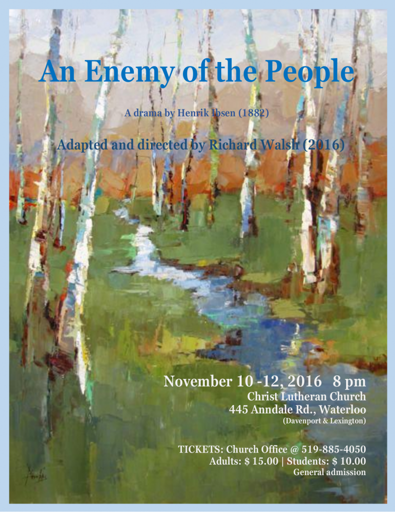 An Enemy of the People | A drama by Henrik Ibsen (1882) | Adapted and Directed by Richard Walsh (2106) | November 10-12, 2016 8pm Christ Lutheran Church, 445 Anndale Rd., Waterloo (Davenport & Lexington) | TICKETS: Church Office at +1-519-885-4050 Adults: $15.00 | Students: $10.00 General Admission