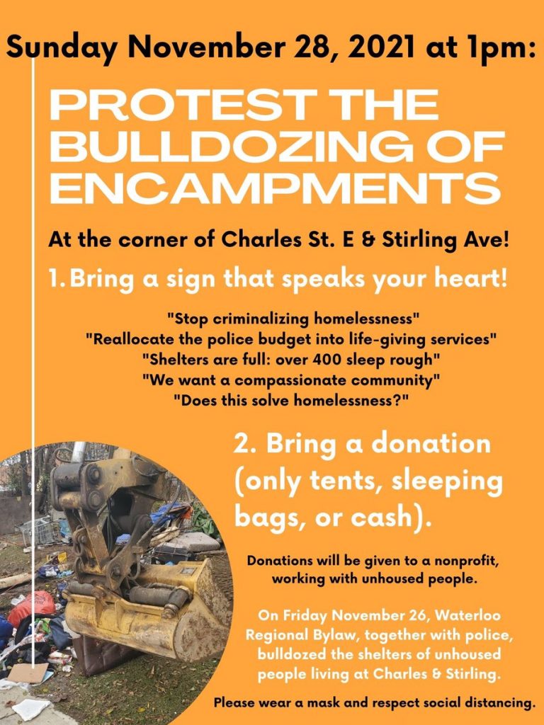Sunday November 28, 2021 at 1pm: PROTEST THE BULLDOZING OF ENCAMPMENTS | At the corner of Charles St. E & Stirling Ave! | 1. Bring a sign that speaks your heart! | "Stop criminalizing homelessness" | "Reallocate the police budget into life-giving services" | "Shelters are full: over 400 sleep rough" | "We want a compassionate community" | "Does this solve homelessness?" | 2. Bring a donation (only tents, sleeping bags, or cash). | Donations will be given to a nonprofit, working with unhoused people. | On Friday November 26, Waterloo Regional Bylaw, together with police, bulldozed the shelters of unhoused people living at Charles & Stirling. | Please wear a mask and respect social distancing (alternate paragraphs in black or white lettering on an orange background with an image of a powershovel destroying shelters)