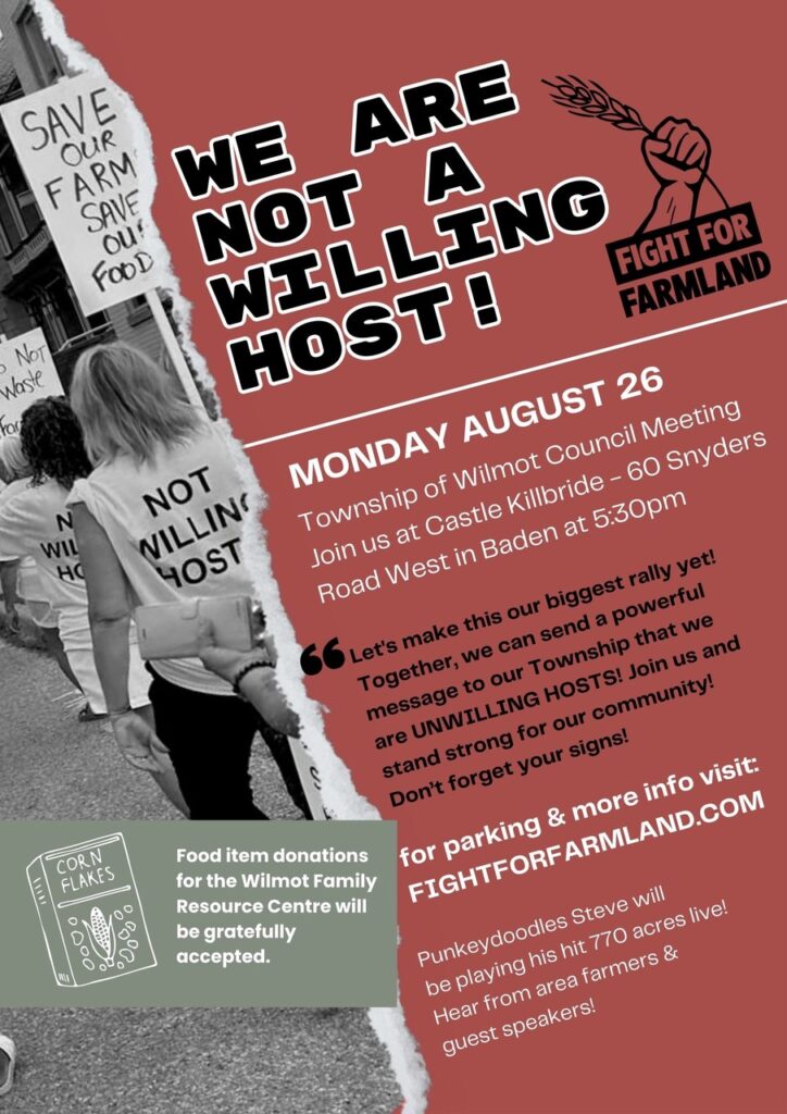 We Are Not A Willing Host!
Monday August 26
Township of Wilmot Council Meeting. Join us at Castle Kilbride - 60 Snyders Road West in Baden at 5:30pm

"Let's make this our biggest rally yet! Together we can send a powerful message to our Township tha twer are UNWILLING HOSTS! Join us and stand strong for our community! Don't forget your signs!

for parking & more info visit FIGHTFORFARMLAND.COM

Punkeydoodles Steve will be playing his hit 770 acres live! Hear from area farmers & guest speakers!

Food item donations for the Wilmot Family Resource Centre will be gratefully accepted.

(B&W photo of people marching with signs "Save Our Farm Save Our Food", wearing T-shirts with slogans "Not Willing Host")