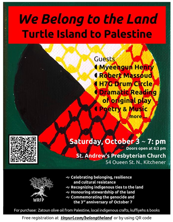 We Belong to the Land | Turtle Island to Palestine | Guests: Myeengun Henry, Robert Massoud, H7G Drum Circle, Dramatic Reading of original play, Poetry & Music, more | Saturday, October 3 ~ 7: pm | Doors open at 6:3 pm | St. Andrew's Presbyterian Church | 54 Queen St. N., Kitchener | Celebrating belonging, resilience and cultural resistance | Recognizing Indigenous ties to the land | Honouring stewardship of the land | Commemorating the genocide and the 3rd anniversary of October 7 | For purchase: Zatoun olive oil from Palestine, local Indigenous crafts, kuffiyehs & books | Free registration at tinyurl.com/belongtheland or by using QR code (background image of the Turtle Island medicine wheel with quarters of white, black, yellow, red, overlaid with the fishing net motif seen in kuffiyehs; WRFP logo in bottom left, and a QR code)