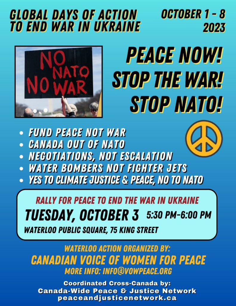 Global Days of Action to End War in Ukraine | 1 to 8 October 2023 | Rally for Peace to End the War in Ukraine | 5:30pm to 6:00pm, Tuesday 3 October 2023 | Waterloo Public Square, 75 King Street South | Peace Now! | Stop The War! | Stop NATO! |  Fund Peace, Not War |  Canada Out of NATO |  Negotiations, not Escalation |  Water Bombers, not Fighter Jets |  Yes to Climate Justice & Peace, No to NATO | Waterloo action organized by Canadian Voice of Women for Peace | More Info: info@vowpeace.org | Coordinated Cross-Canada by: | Canada-Wide Peace & Justice Network | https://peaceandjusticenetwork.ca