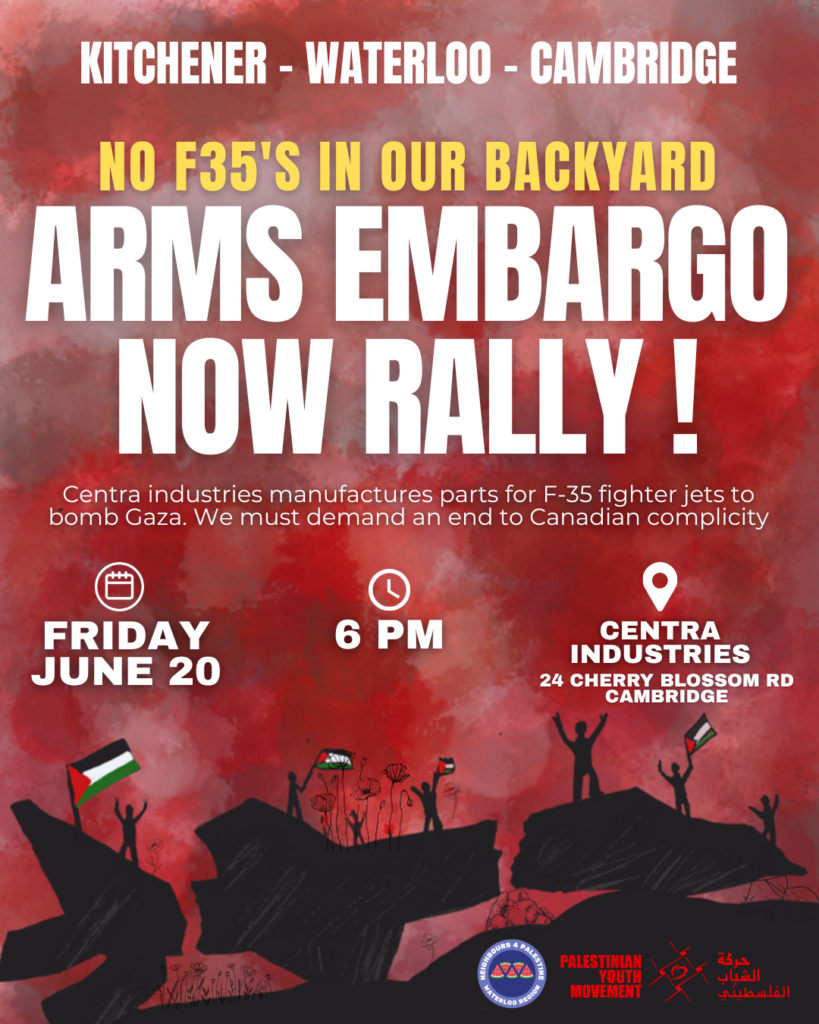 Kitchener - Waterloo - Cambrige No F35s In Our Back Yard Arms Embargo Now Rally! Centra Industries manufactures parts for F35 fighter jets to bomb Gaza. We must demand an end to Canadian complicity. Friday June 20 (2025) 6 PM Centra Industries, 24 Cherry Blossom Rd, Cambridge, Ontario (background illustration, red and black, of people standing on large boulders waving Palestinian flags)