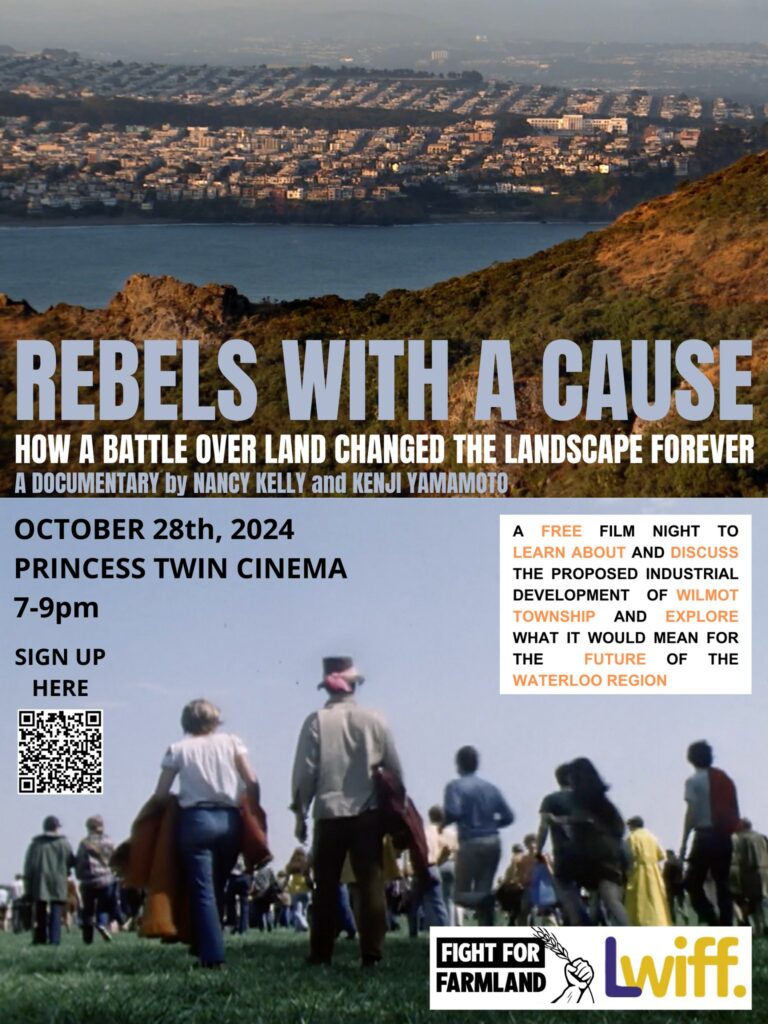 Rebels With A Cause
How a battle over land changed the landscape forever
A documentary by Nancy Kelly and Kenje Yamamoto
October 28th, 2024
Princess Twin Cinema
7-9pm
Sign up here (QR code)
A free film night to learn about and discuss the proposed industrial development of Wilmot Township and explore what it would mean for the future of Waterloo Region
(an aerial photo of a town at the water's edge with a mountain ridge in the foreground, a photo of people walking away from the camera, logos for Fight For Farmland and LWIFF