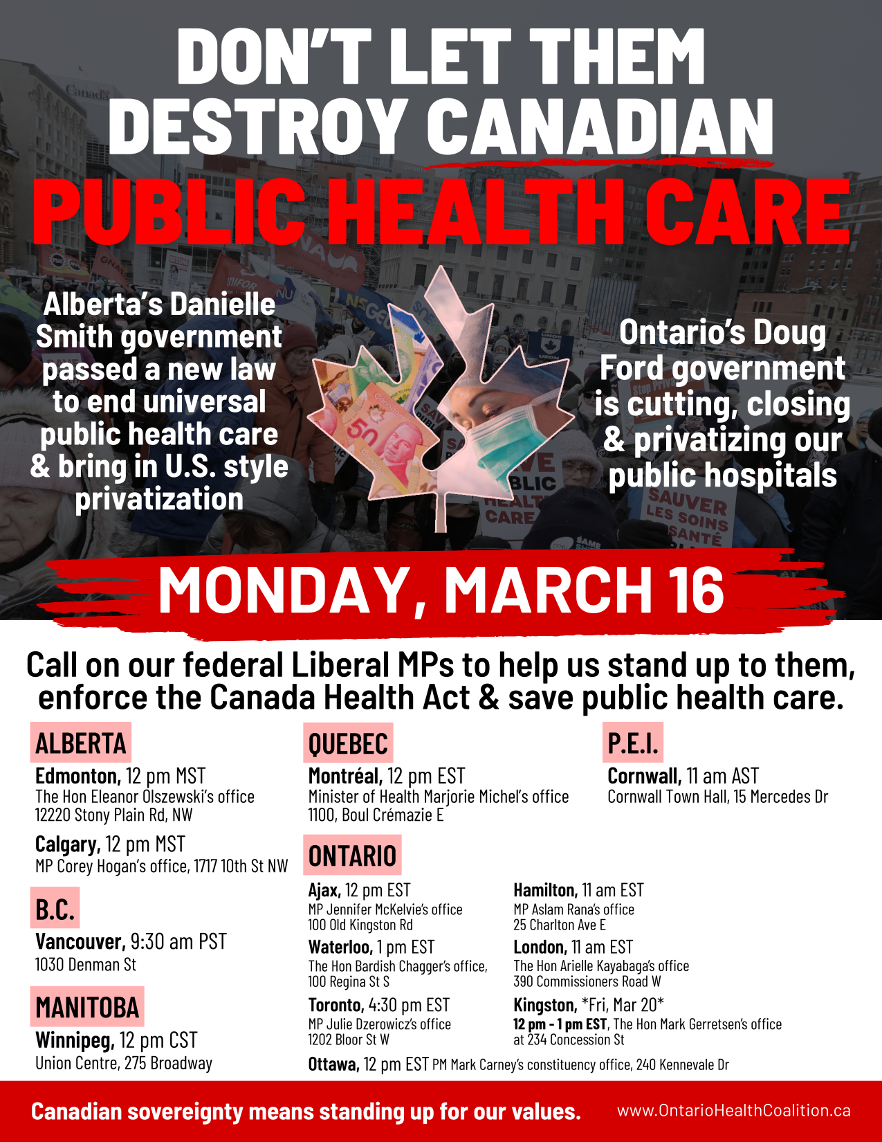 Don't Let Them Destroy Canadian Public Health Care Alberta's Danielle Smith government passed a new law to end universal health care & bring in U.S. style privatization Ontario's Doug Ford government is cutting, closing & privatizing our public hospitals Monday, March 16 Call on our federal Liberal MPs to help us stand up to them, enforce the Canda Health Act & save public health care. (list of MPs, addresses, and phone numbers in various provinces) Canadian sovereignty means standing up for our values. www.OntarioHealthCoalition.ca