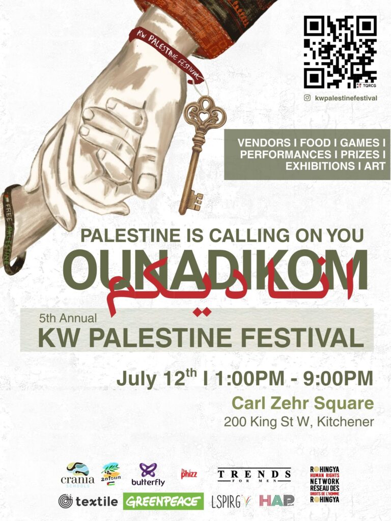 Palestine Is Calling On You | Ounadikom | 5th Annual Palestine Festival | July 12th 1:00pm - 9:00pm Carl Zehr Square 200 King St. W, Kitchener
Vendors | Food | Games | Performances | Prizes | Exhibitions | Art
(illustration of a hand from the top holding a hand reaching up from the bottom. There are sponsor logos along the bottom)