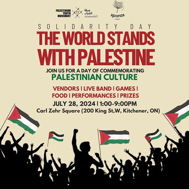 A poster with silhouttes of dozens of people celebrating with hands in the air, holding five full-colour Palestinian flags.

Solidarity Day

The World Stands With Palestine

Join us for a day of commemorating

Palestinian Culture

Vendors | Live Band | Games | Food | Performances | Prizes

July 28, 2024 | 1:00-9:00PM

Carl Zehr Square (200 King St, W, Kitchener, ON)

There are sponsor logos for Palestinian Youth Movement and Sporas Scattered at the top.