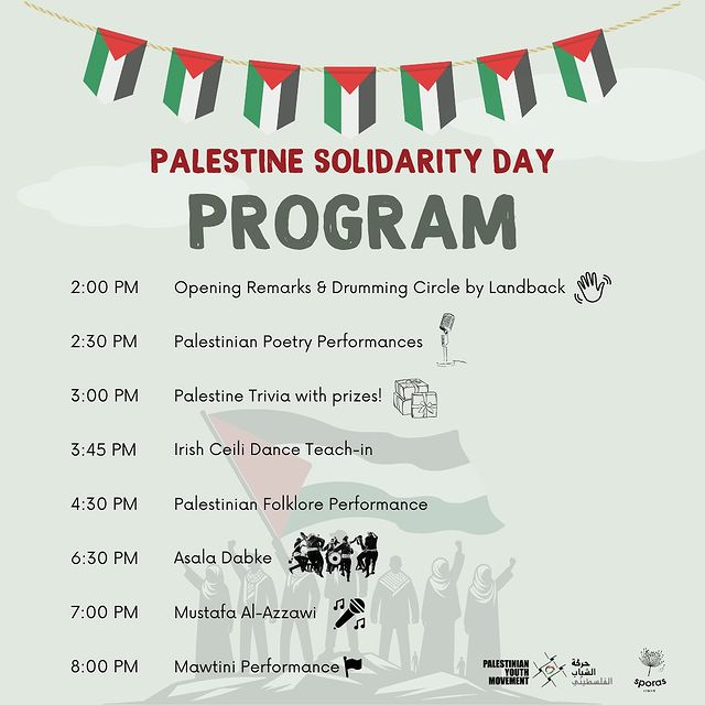 Poster with a banner of seven Palestinian flags at the top, in the background sever people wearing keffiyehs raising their fists in salute, one holding a large Palestinian flag.

Text:
Palestine Solidarity Day 
Program

2:00 PM Opening Remarks & Drumming Circle by Landback
2:30 PM Palestinian Poetry Performance
3:00 PM Palestine Trivia with Prizes
3:45 PM Irish Ceili Dance Teach-in
4:30 PM Palestinian Folklore Performance
6:30 PM Asala Dabke
7:00 PM Mustafa Al-Azzawi
8:00 PM Mawtini Performance

(sponsor logos at bottom: Palestinian Youth Movement; Sporas Scattered)
