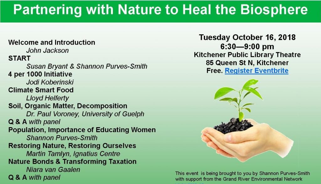 Partnering With Nature To Heal The Biosphere Welcome and Introduction John Jackson Start Susan Bryant and Shannon Purves-Smith 4 per 1000 Initiative Jodi Koberinski Climate Smart Food Lloyd Helferty Soil, Organic Matter, Decomposition Dr. Paul Voroney, University of Guelph Q & A with panel Population, Importance of Educating Women Shannon Purves-Smith Restoring Nature, Restoring Ourselves Martin Tamlyn, Ignatius Centre Nature Bonds and Transforming Taxation Niara van Gaalen Q & A with panel When: Tuesday, 16 October 2018 from 6:30pm to 9:00pm Where: Kitchener Public Library Theatre Location: 85 Queen Street North, Kitchener Map Register: Partnering with Nature to Heal the Biosphere Tickets | Eventbrite This event is being brought to you by Shannon Purves-Smith with support from the Grand River Environmental Network.