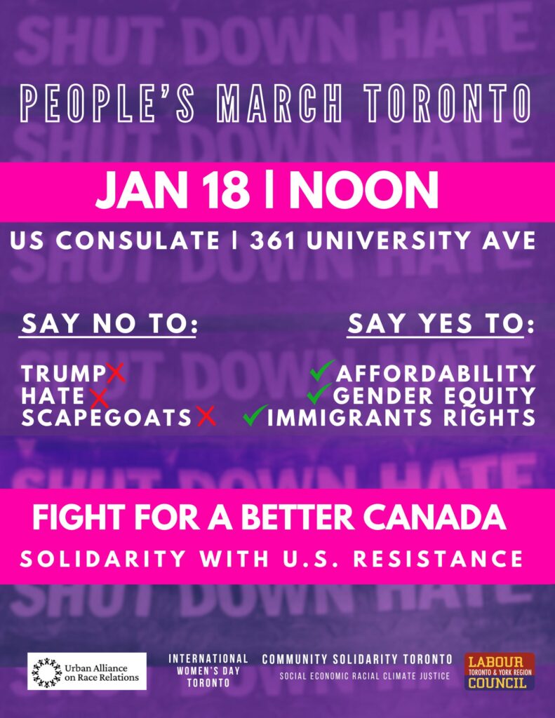 People's March Toronto
Jan 18 | Noon
US Consulate | 361 University Ave

Say No To:
Trump
Hate
Scapegoats

Say Yes To:
Affordability
Gender Equity
Immigrants Rights

Fight for a better Canada
Solidarity with U.S. resistance

(logos for sponsors:
Urban Alliance on Race Relations
International Women's Day Toronto
Community Solidarity Toronto - Social Economic Racial Climate Justice
Labour Council Toronto and York Region)
(Background: Slightly out-of-focus letters "Shut Down Hate" repeated down the poster)