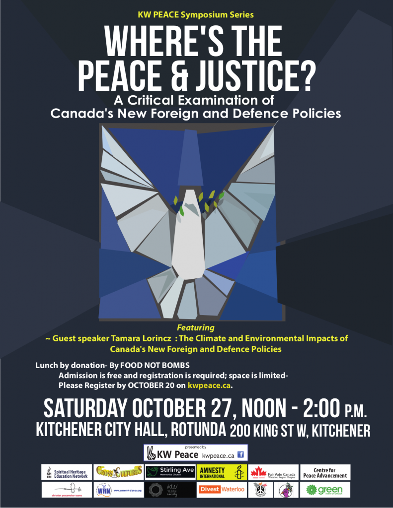KW Peace Symposium Series Where's the Peace & Justice? PERSPECTIVES ON PEACE A Critical Examination of Canada's New Foreign and Defence Policies Featuring ~ Guest speaker Tamara Lorincz : The Climate and Environmental Impacts of Canada's New Foreign and Defence Policies Lunch by donation- By FOOD NOT BOMBS : Admission is free and registration is required; space is limited- : Please Register by OCTOBER 20 on kwpeace.ca. SATURDAY OCTOBER 27, 2018 Noon - 2:00 P.M. KITCHENER CITY HALL, ROTUNDA 200 King St W, Kitchener