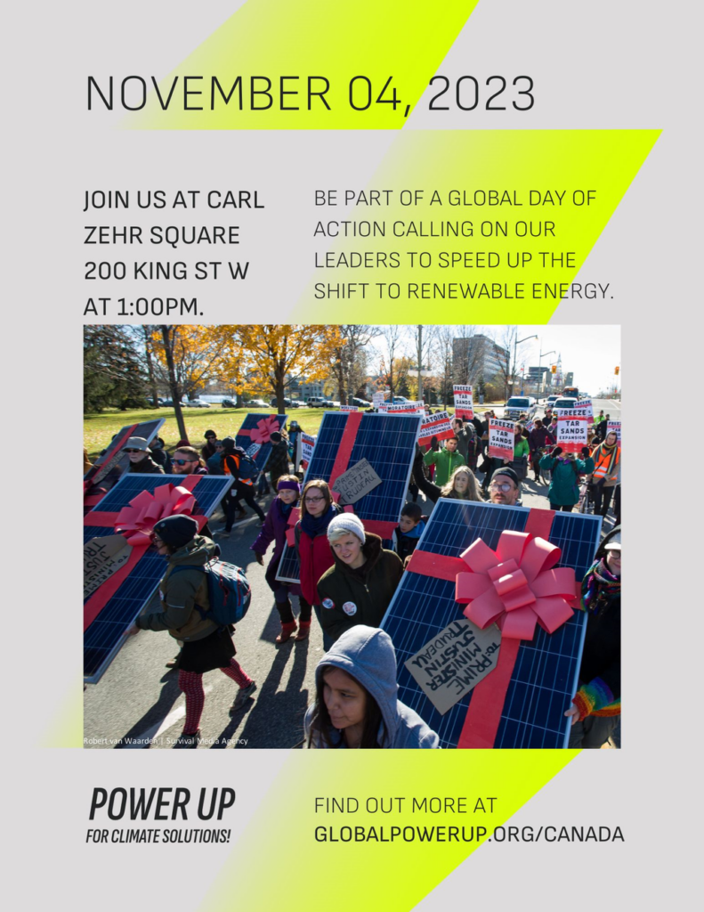 November 04, 2023 | Join us at Carl Zehr Square, 200 King St W at 1:00pm | Be part of a global day of action calling on our leaders to speed up the shift to renewable energy | Power Up for Climate Solutions! | Find out more at globalpowerup.org/canada