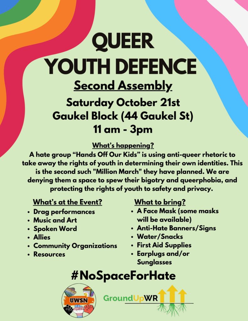 Queer Youth Defence | Second Assembly | Saturday October 21st (2023) | Gaukel Block (44 Gaukel St) 11am - 3pm | What's Happening? | A hate group "Hands Off Our Kids" is using anti-queer rhetoric to take away the rights of youth in determining their own identities. This is the second such "Million March" they have planned. We are denying them a space to spew their bigotry and queerphobia, and protecting the rights of youth to safety and privacy. | What's at the event? | Drag performances | Music and Art | Spoken Word | Allies | Community Organizations | Resources || What to bring? | A Face Mask (some masks will be available) | Anti-Hate Banners / Signs | Water / Snacks | First Aid Supplies | Earplugs and/or Sunglasses || #NoSpaceForHate | (logos of UWSN and GroundUpWR)