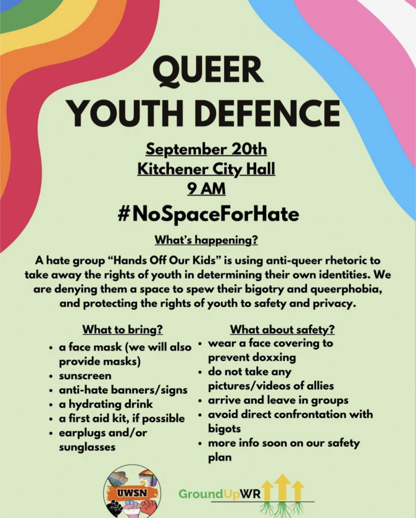 What’s happening? | A hate group “Hands Off Our Kids” is using anti-queer rhetoric to take away the rights of your in determining their own identities. We are denying them a space to spew their bigotry and queerphobia, and we are protecting the rights of youth to safety and privacy. | What to bring? | A face mask (we will also provide masks) | Sunscreen | Anti-hate banners and signs | A hydrating drink | A First Aid kit, if possible | Earplugs and/or sunglasses | What about safety? | Wear a face covering to prevent doxxing | Do not take any pictures or videos of allies | Arrive and leave in groups | Avoid direct confrontation with bigots | More info soon on our safety plan | UWSN | GroundUpWR