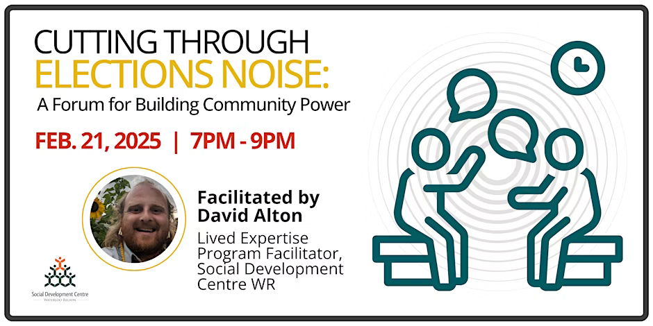 Cutting Through Elections Noise: A Forum for Building Community Power Feb. 21 2025 | 7PM - 9PM (line drawing of two people sitting and talking) Facilitated by David Alton Lived Expertise Program Facilitator, Social Development Centre WR (picture of a smiling bearded man)