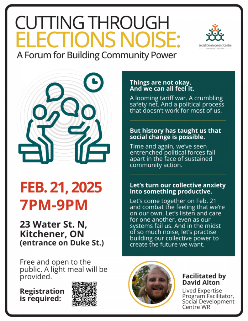 Cutting Through Election Noise
A forum for building community power
(logo for Social Development Centre Waterloo Region)

Things are not okay. And we can feel it.
A looming tariff war. A crumbling safety net. And a political process that doesn't work for most of us.

But history has taught us that social change is possible. Time and again, we've seen entrenched political forces fall apart in the face of sustained community action.

Let's turn our collective anxiety into something productive. Let's come together on Feb. 21 and combat the feeling that we're on our own. Let's listen and care for one another, even as our systems fail us. And in the midst of so much noise, let's practise building our collective power to create the future we want.

(line art illustration of two people talking)
FEB. 21, 2025
7PM-9PM

23 Water St. N,
Kitchener, ON
(entrance on Duke St.)
Free and open to the public. A light meal will be provided.
Registration is required: (a QR code without a printed URL)

(Photo of a bearded smiling man)
Facilitated by David Alton
Lived Expertise Program Facilitator,
Social Development Centre WR