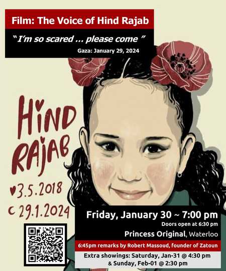 Film: The Voice of Hind Rajab "I'm so scared... please come" Gaza: January 29 2024 Hind Rajab 3.5.2018 29.1.2024 Friday January 30 ~ 7:00 pm Doors open at 6:30pm Princess Original, Waterloo 6:45pm remarks by Robert Massoud, founder of Zatoun Extra showings: Saturday, Jan-31 @ 4:30pm & Sunday, Feb-01 @ 2:30pm (illustration of a young girls face, with flowers in her hair)