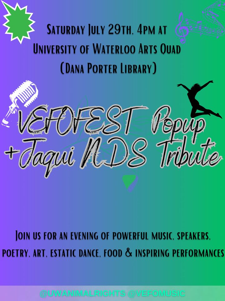 Saturday July 29th (2023) 4pm at University of Waterloo Arts Quad (Dana Porter Library) | VEFOFEST Popup + Jaqui NDS Tribute | Join us for an evening of powerful music, speakers, poetry, art, estatic dance, food, & inspiring performances. | @UWAnimalRights @VEFOmusic (black letters on a gradient purple-to-green background, with a clip art image of a leaping dancer, a staff of musical notes, and a ribbon microphone)