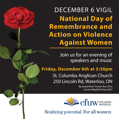 December 6 Vigil
National Day of Remembrance and Action on Violence Against Women
Join us for an evening of speakers and music
Friday, December 6th (2024) at 5:30pm
St. Columba Anglican Church
250 Lincoln Rd, Waterloo, ON
By Grand River Transit: Bus 29 to Lincoln/Mayfield Stop 2877
cfuw Kitchener-Waterloo
Realizing potential. For all women.
(a red rose with stem and leaves to the left of white and yellow text)