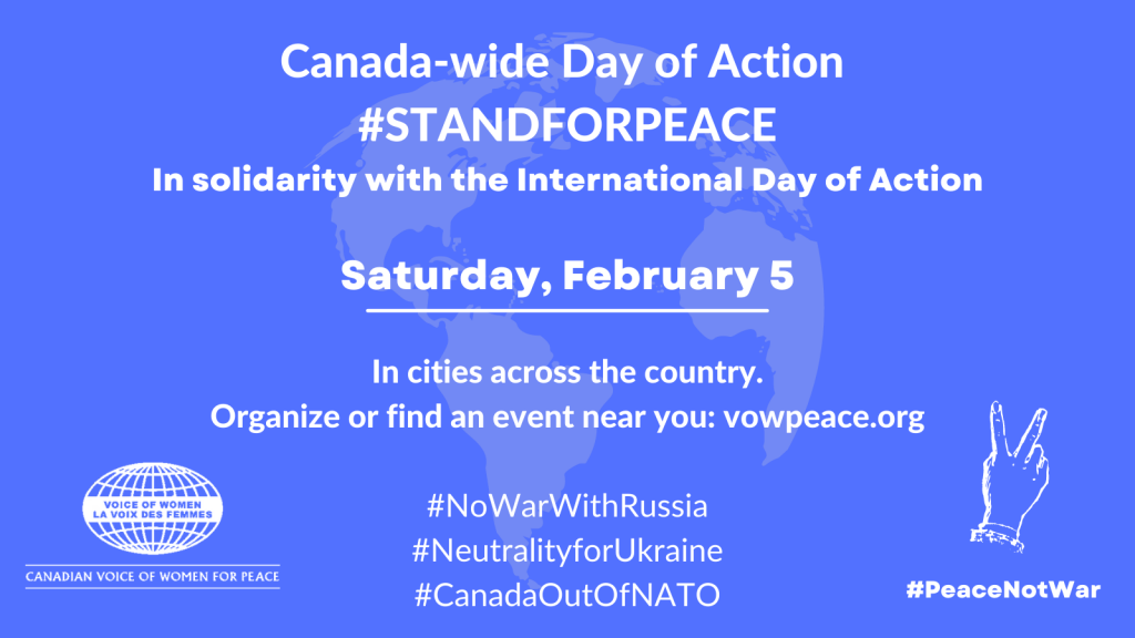 Canada-wide Day of Action | #STANDFORPEACE | In solidarity with the International Day of Action| Saturday, February 5 (2022) | In cities across the country. | Organize or find an event near you; vowpeace.org | #NoWarWithRussia | #NeutralityForUkraine | #CanadaOutOfNATO | Canadian Voice of Women For Peace (with logo) | #PeaceNotWar (with logo)