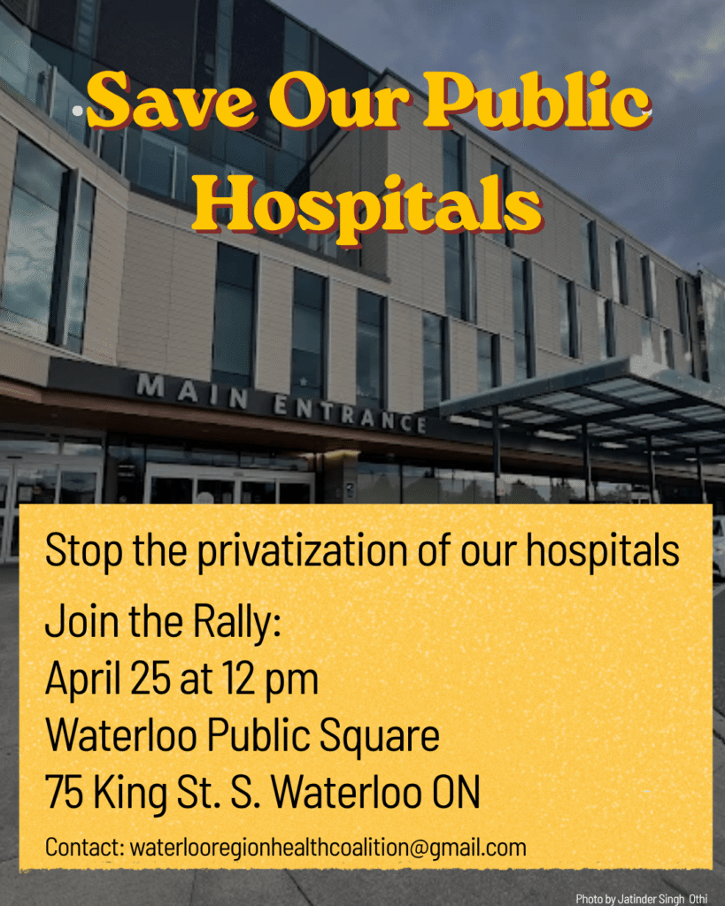 Save Our Public Hospitals
Stop the privatization of our hospitals
Join the Rally:
April 25 (2026) at 12 pm
Waterloo Public Square
75 King St. S. Waterloo ON
Contact waterlooregionhealthcoalition@gmail.com