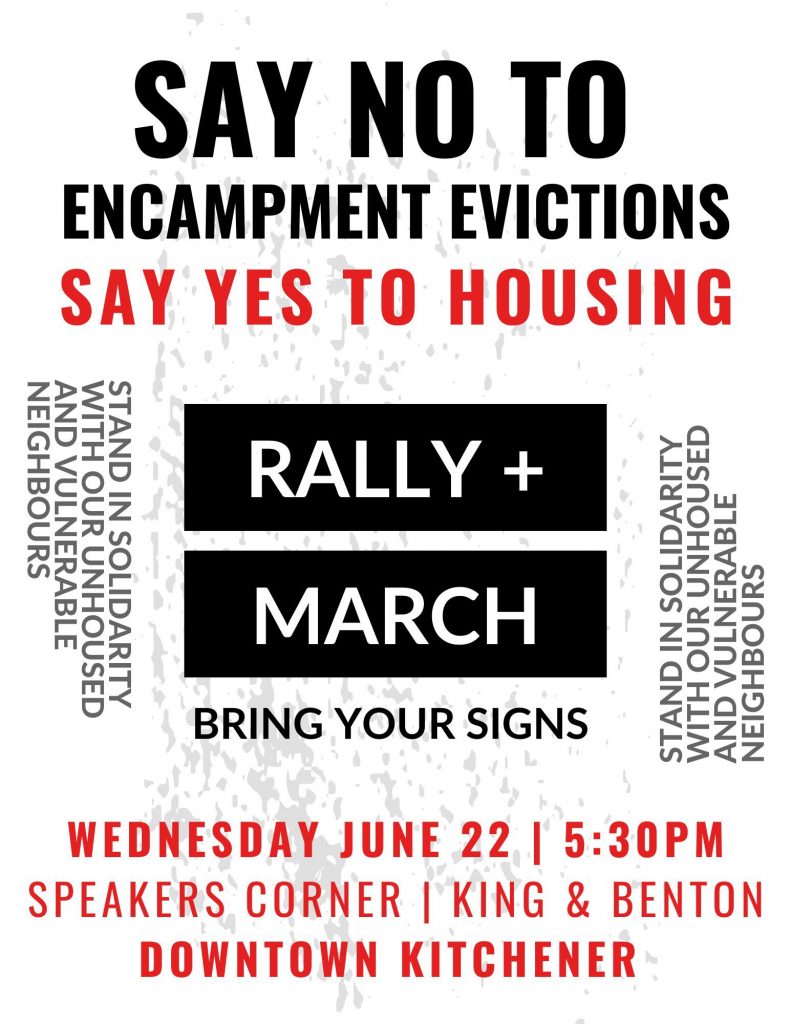 Say No To Encampment Evictions | Say Yes To Housing | Rally + March | Bring Your Signs | Stand In Solidarity with Our Unhoused and Vulnerable Neighbours | Wednesday June 22 5:30pm | Speakers Corner King & Benton | Downtown Kitchener